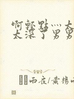 啊轻点灬太粗嗯太深了男男