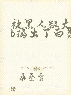 被黑人粗大jib捣出了白浆