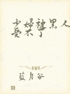 少妇被黑人玩的受不了