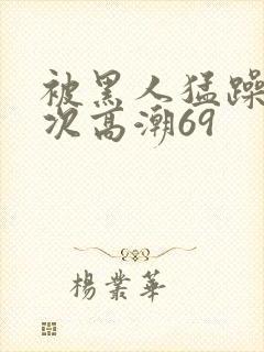 被黑人猛躁4o次高潮69