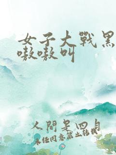 女子大战黑人巨嗷嗷叫