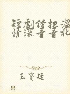 短剧错把温柔当情深看看北潞园