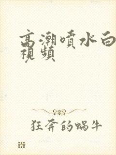 高潮喷水白浆的视频