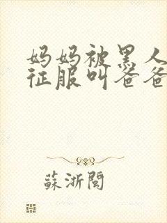 妈妈被黑人彻底征服叫爸爸小说