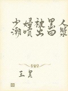 少妇被黑人到高潮喷出白浆