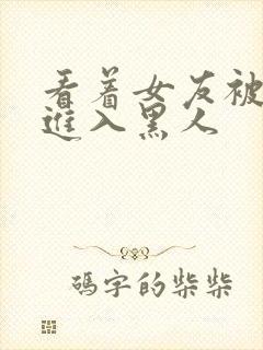 看着女友被巨大进入黑人