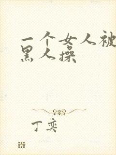 一个女人被三个黑人操