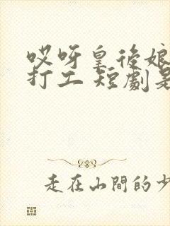 哎呀皇后娘娘来打工 短剧是翻拍那本书