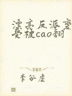 漂亮反派变双性受被cao翻