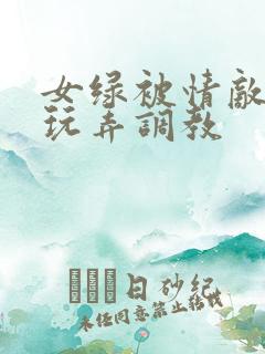 女绿被情敌羞辱玩弄调教