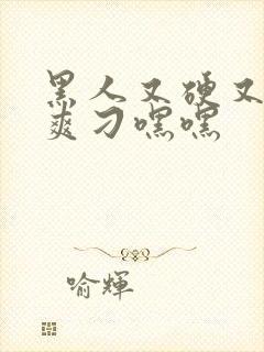 黑人又硬又粗又爽刁嘿嘿