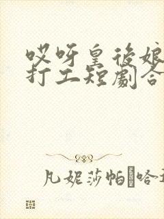 哎呀皇后娘娘来打工短剧合集