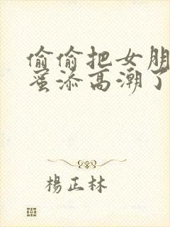 偷偷把女朋友闺蜜添高潮了