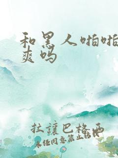 和黑人啪啪真的爽吗