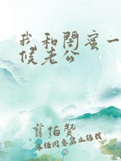 我和闺蜜一起伺候老公