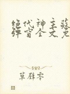 绝代神主苏莫无弹窗全文免费阅读