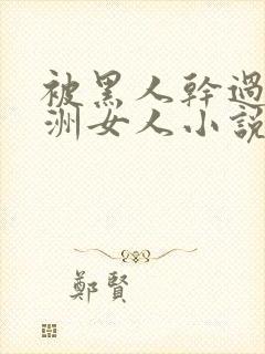 被黑人干过的亚洲女人小说