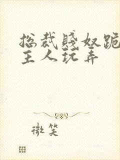 总裁贱奴跪下被主人玩弄