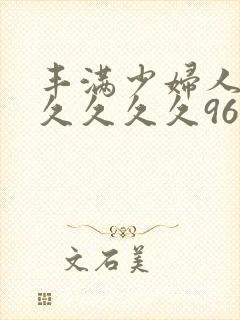 丰满少妇人妻久久久久久96