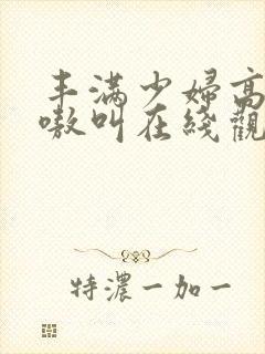 丰满少妇高潮嗷嗷叫在线观看