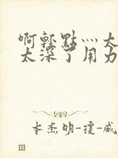 啊轻点灬太粗嗯太深了用力h小说