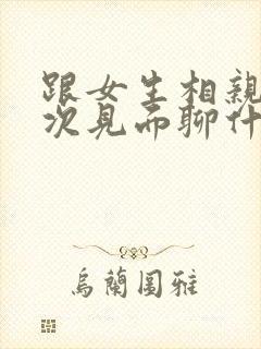 跟女生相亲第一次见面聊什么