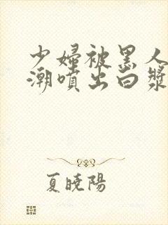 少妇被黑人到高潮喷出白浆