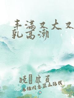 丰满又大又圆美乳高潮