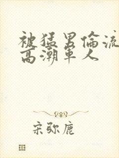 被猛男伦流澡到高潮军人