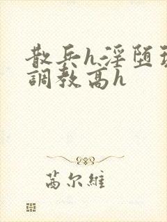 散兵h淫堕玩弄调教高h