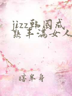 jizz韩国成熟丰满女人少妇