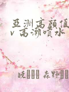 亚洲高颜值 av 高潮喷水