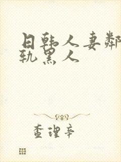 日韩人妻邻居出轨黑人