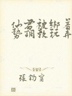 仙君被绑着用玉势调教玩弄小说