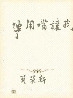 他用嘴让我高潮了