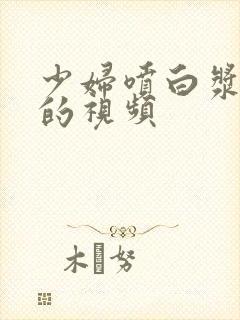 少妇喷白浆高潮的视频