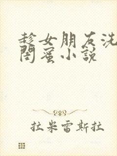 趁女朋友洗澡c闺蜜小说