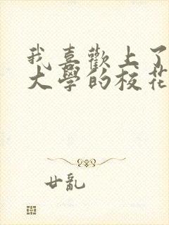 我喜欢上了隔壁大学的校花