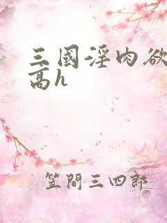 三国淫肉欲黄文高h