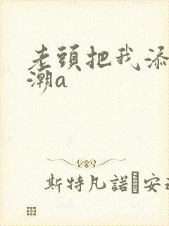 老头把我添出高潮a