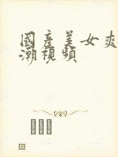 国产美女爽到高潮视频