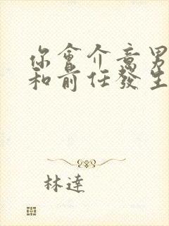 你会介意男朋友和前任发生过关系吗