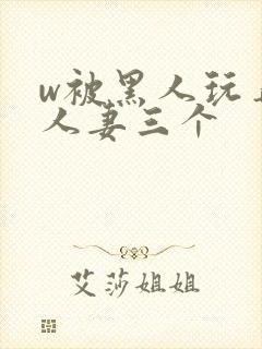 w被黑人玩弄的人妻三个