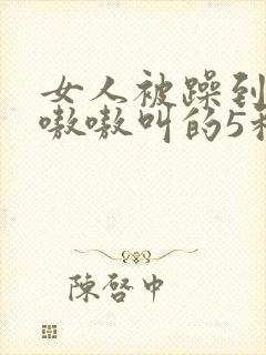 女人被躁到高潮嗷嗷叫的5种