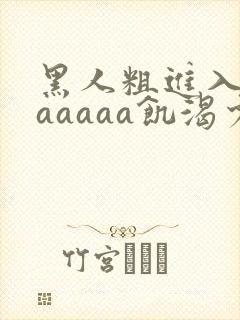 黑人粗进入欧美aaaaa饥渴少妇