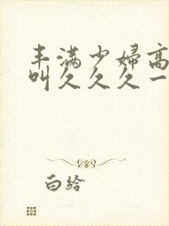 丰满少妇高潮惨叫久久久一