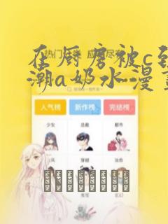 在厨房被c到高潮a奶水漫画：结局+番外