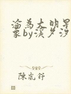 沦为大明星的对象by溪夕汐小说免费阅读