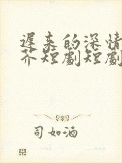 迟来的深情如草芥短剧短剧全集观看