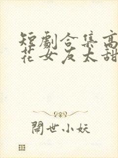 短剧合集高冷校花女友太甜了